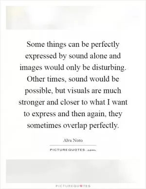 Some things can be perfectly expressed by sound alone and images would only be disturbing. Other times, sound would be possible, but visuals are much stronger and closer to what I want to express and then again, they sometimes overlap perfectly Picture Quote #1