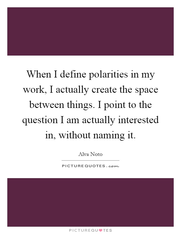 When I define polarities in my work, I actually create the space between things. I point to the question I am actually interested in, without naming it Picture Quote #1
