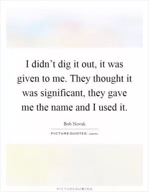 I didn’t dig it out, it was given to me. They thought it was significant, they gave me the name and I used it Picture Quote #1