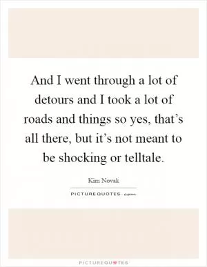 And I went through a lot of detours and I took a lot of roads and things so yes, that’s all there, but it’s not meant to be shocking or telltale Picture Quote #1
