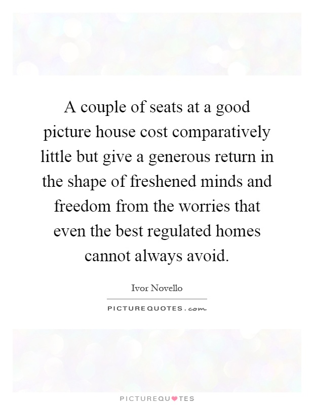 A couple of seats at a good picture house cost comparatively little but give a generous return in the shape of freshened minds and freedom from the worries that even the best regulated homes cannot always avoid Picture Quote #1