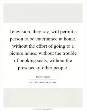 Television, they say, will permit a person to be entertained at home, without the effort of going to a picture house, without the trouble of booking seats, without the presence of other people Picture Quote #1