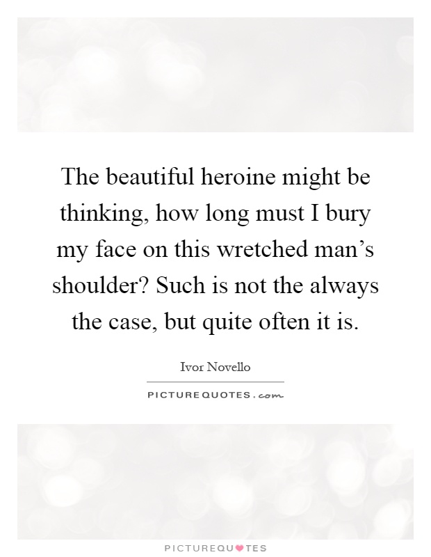 The beautiful heroine might be thinking, how long must I bury my face on this wretched man's shoulder? Such is not the always the case, but quite often it is Picture Quote #1