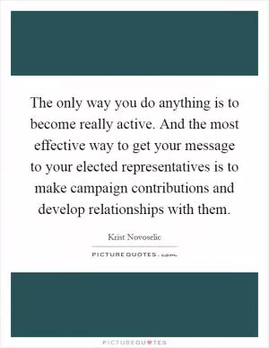 The only way you do anything is to become really active. And the most effective way to get your message to your elected representatives is to make campaign contributions and develop relationships with them Picture Quote #1