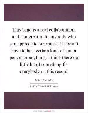 This band is a real collaboration, and I’m greatful to anybody who can appreciate our music. It doesn’t have to be a certain kind of fan or person or anything. I think there’s a little bit of something for everybody on this record Picture Quote #1