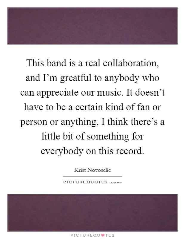 This band is a real collaboration, and I'm greatful to anybody who can appreciate our music. It doesn't have to be a certain kind of fan or person or anything. I think there's a little bit of something for everybody on this record Picture Quote #1
