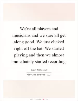 We’re all players and musicians and we sure all get along good. We just clicked right off the bat. We started playing and then we almost immediately started recording Picture Quote #1
