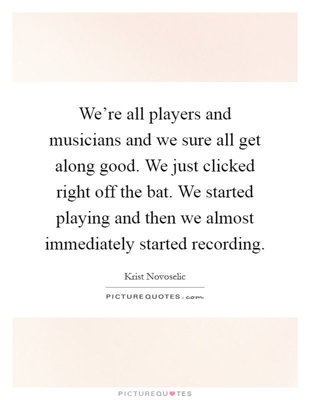 We're all players and musicians and we sure all get along good. We just clicked right off the bat. We started playing and then we almost immediately started recording Picture Quote #1