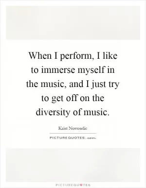 When I perform, I like to immerse myself in the music, and I just try to get off on the diversity of music Picture Quote #1