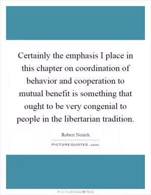 Certainly the emphasis I place in this chapter on coordination of behavior and cooperation to mutual benefit is something that ought to be very congenial to people in the libertarian tradition Picture Quote #1