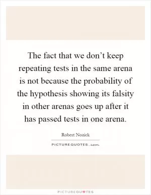 The fact that we don’t keep repeating tests in the same arena is not because the probability of the hypothesis showing its falsity in other arenas goes up after it has passed tests in one arena Picture Quote #1