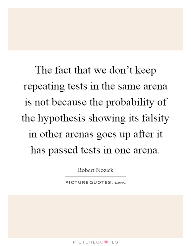 The fact that we don't keep repeating tests in the same arena is not because the probability of the hypothesis showing its falsity in other arenas goes up after it has passed tests in one arena Picture Quote #1