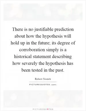 There is no justifiable prediction about how the hypothesis will hold up in the future; its degree of corroboration simply is a historical statement describing how severely the hypothesis has been tested in the past Picture Quote #1