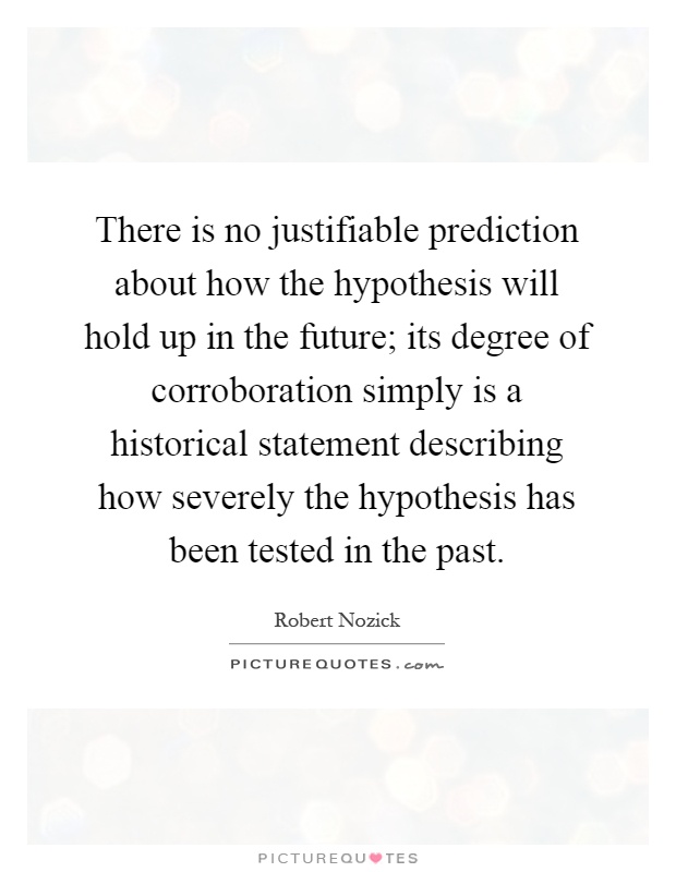 There is no justifiable prediction about how the hypothesis will hold up in the future; its degree of corroboration simply is a historical statement describing how severely the hypothesis has been tested in the past Picture Quote #1