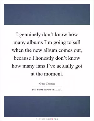 I genuinely don’t know how many albums I’m going to sell when the new album comes out, because I honestly don’t know how many fans I’ve actually got at the moment Picture Quote #1
