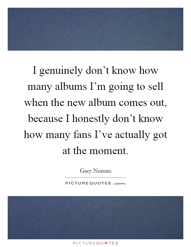 I genuinely don't know how many albums I'm going to sell when the new album comes out, because I honestly don't know how many fans I've actually got at the moment Picture Quote #1