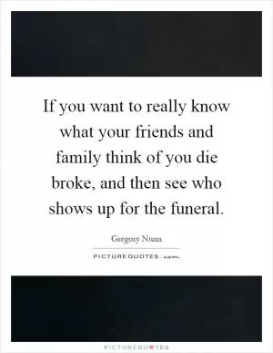 If you want to really know what your friends and family think of you die broke, and then see who shows up for the funeral Picture Quote #1
