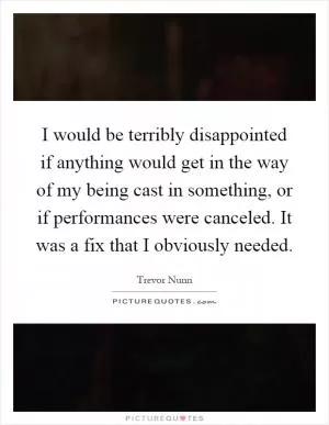 I would be terribly disappointed if anything would get in the way of my being cast in something, or if performances were canceled. It was a fix that I obviously needed Picture Quote #1