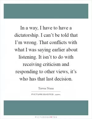 In a way, I have to have a dictatorship. I can’t be told that I’m wrong. That conflicts with what I was saying earlier about listening. It isn’t to do with receiving criticism and responding to other views, it’s who has that last decision Picture Quote #1