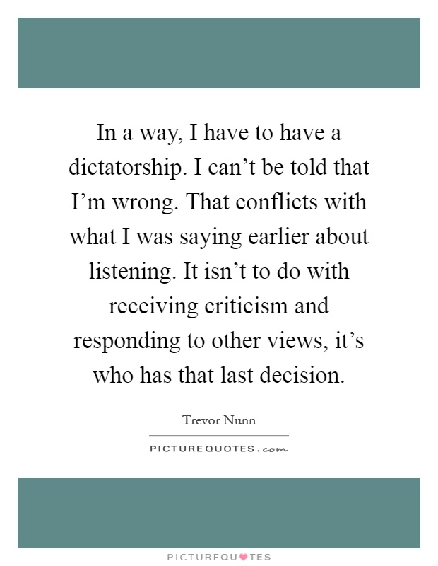 In a way, I have to have a dictatorship. I can't be told that I'm wrong. That conflicts with what I was saying earlier about listening. It isn't to do with receiving criticism and responding to other views, it's who has that last decision Picture Quote #1