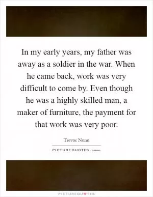In my early years, my father was away as a soldier in the war. When he came back, work was very difficult to come by. Even though he was a highly skilled man, a maker of furniture, the payment for that work was very poor Picture Quote #1