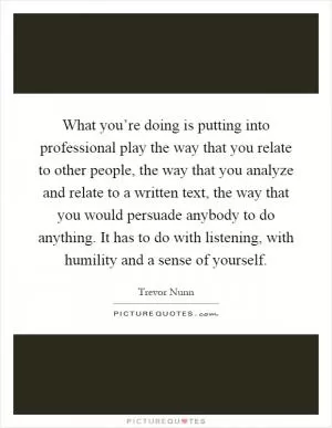 What you’re doing is putting into professional play the way that you relate to other people, the way that you analyze and relate to a written text, the way that you would persuade anybody to do anything. It has to do with listening, with humility and a sense of yourself Picture Quote #1