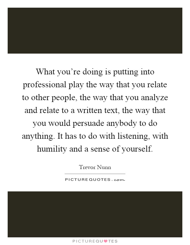 What you're doing is putting into professional play the way that you relate to other people, the way that you analyze and relate to a written text, the way that you would persuade anybody to do anything. It has to do with listening, with humility and a sense of yourself Picture Quote #1