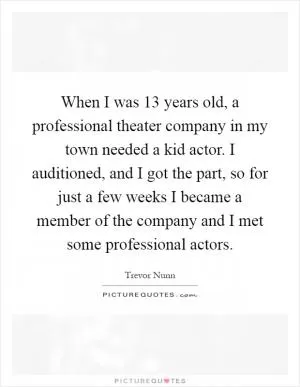 When I was 13 years old, a professional theater company in my town needed a kid actor. I auditioned, and I got the part, so for just a few weeks I became a member of the company and I met some professional actors Picture Quote #1