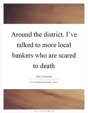 Around the district, I’ve talked to more local bankers who are scared to death Picture Quote #1