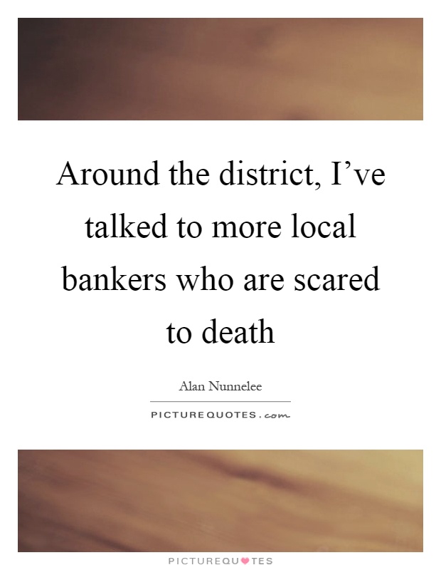Around the district, I've talked to more local bankers who are scared to death Picture Quote #1