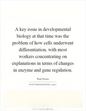 A key issue in developmental biology at that time was the problem of how cells underwent differentiation, with most workers concentrating on explanations in terms of changes in enzyme and gene regulation Picture Quote #1