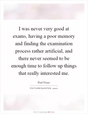 I was never very good at exams, having a poor memory and finding the examination process rather artificial, and there never seemed to be enough time to follow up things that really interested me Picture Quote #1