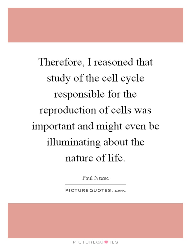 Therefore, I reasoned that study of the cell cycle responsible for the reproduction of cells was important and might even be illuminating about the nature of life Picture Quote #1