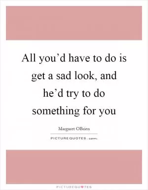 All you’d have to do is get a sad look, and he’d try to do something for you Picture Quote #1