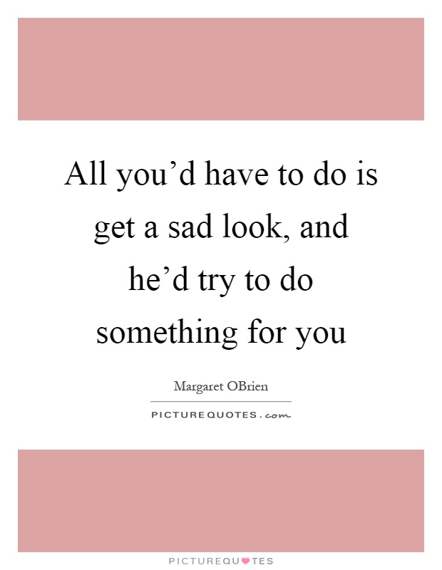 All you'd have to do is get a sad look, and he'd try to do something for you Picture Quote #1