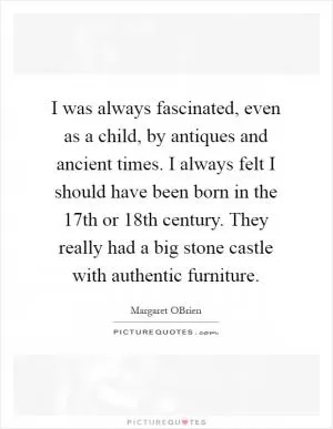 I was always fascinated, even as a child, by antiques and ancient times. I always felt I should have been born in the 17th or 18th century. They really had a big stone castle with authentic furniture Picture Quote #1
