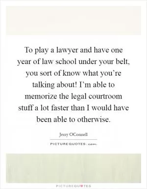 To play a lawyer and have one year of law school under your belt, you sort of know what you’re talking about! I’m able to memorize the legal courtroom stuff a lot faster than I would have been able to otherwise Picture Quote #1
