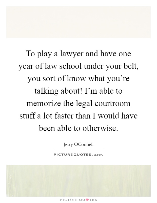 To play a lawyer and have one year of law school under your belt, you sort of know what you're talking about! I'm able to memorize the legal courtroom stuff a lot faster than I would have been able to otherwise Picture Quote #1