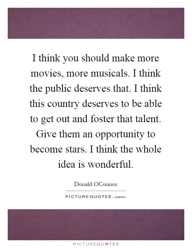 I think you should make more movies, more musicals. I think the public deserves that. I think this country deserves to be able to get out and foster that talent. Give them an opportunity to become stars. I think the whole idea is wonderful Picture Quote #1