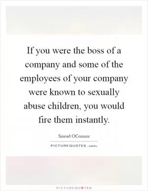 If you were the boss of a company and some of the employees of your company were known to sexually abuse children, you would fire them instantly Picture Quote #1