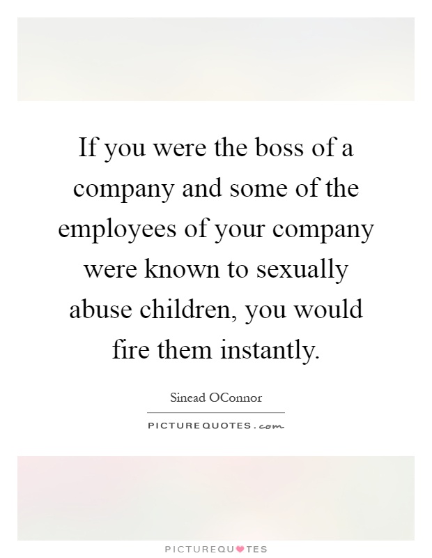 If you were the boss of a company and some of the employees of your company were known to sexually abuse children, you would fire them instantly Picture Quote #1
