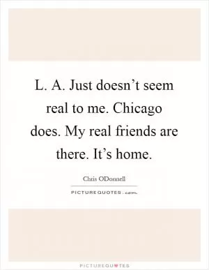 L. A. Just doesn’t seem real to me. Chicago does. My real friends are there. It’s home Picture Quote #1
