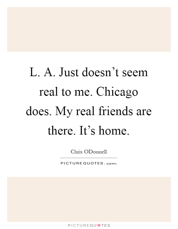 L. A. Just doesn't seem real to me. Chicago does. My real friends are there. It's home Picture Quote #1
