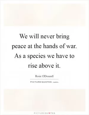 We will never bring peace at the hands of war. As a species we have to rise above it Picture Quote #1