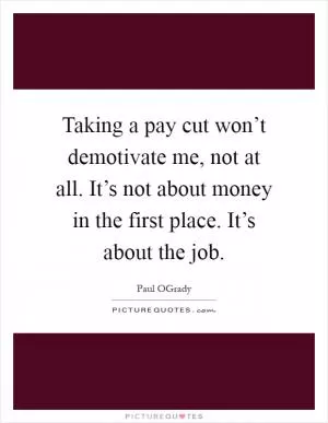 Taking a pay cut won’t demotivate me, not at all. It’s not about money in the first place. It’s about the job Picture Quote #1