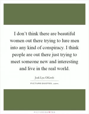 I don’t think there are beautiful women out there trying to lure men into any kind of conspiracy. I think people are out there just trying to meet someone new and interesting and live in the real world Picture Quote #1
