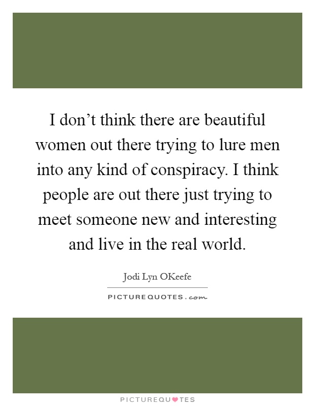 I don't think there are beautiful women out there trying to lure men into any kind of conspiracy. I think people are out there just trying to meet someone new and interesting and live in the real world Picture Quote #1