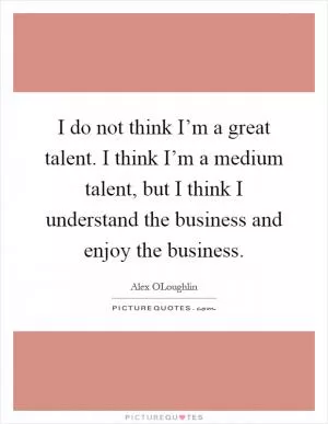 I do not think I’m a great talent. I think I’m a medium talent, but I think I understand the business and enjoy the business Picture Quote #1