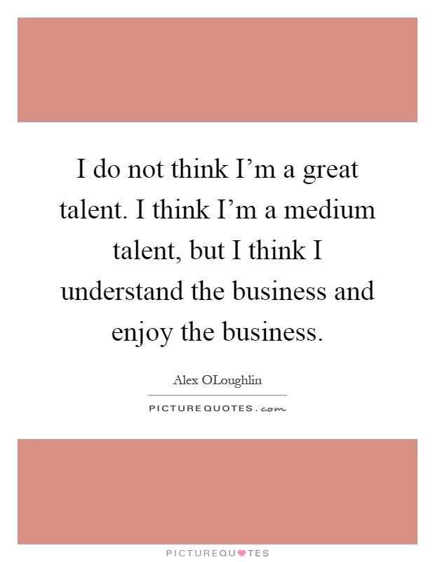 I do not think I'm a great talent. I think I'm a medium talent, but I think I understand the business and enjoy the business Picture Quote #1
