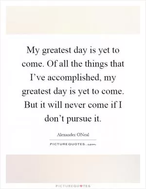 My greatest day is yet to come. Of all the things that I’ve accomplished, my greatest day is yet to come. But it will never come if I don’t pursue it Picture Quote #1